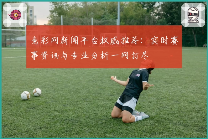 竞彩网新闻平台权威推荐：实时赛事资讯与专业分析一网打尽