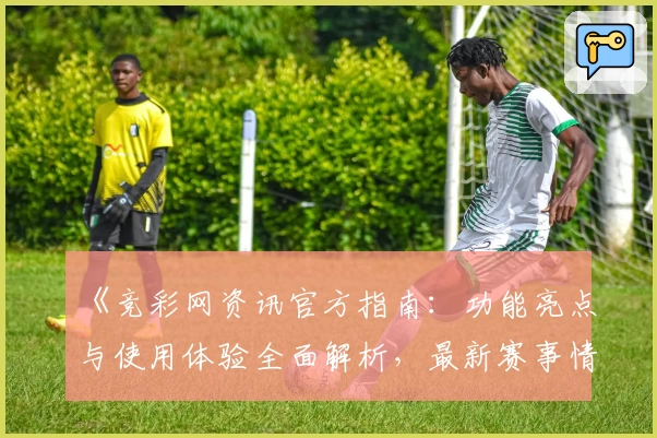 《竞彩网资讯官方指南:功能亮点与使用体验全面解析,最新赛事情报抢先了解》