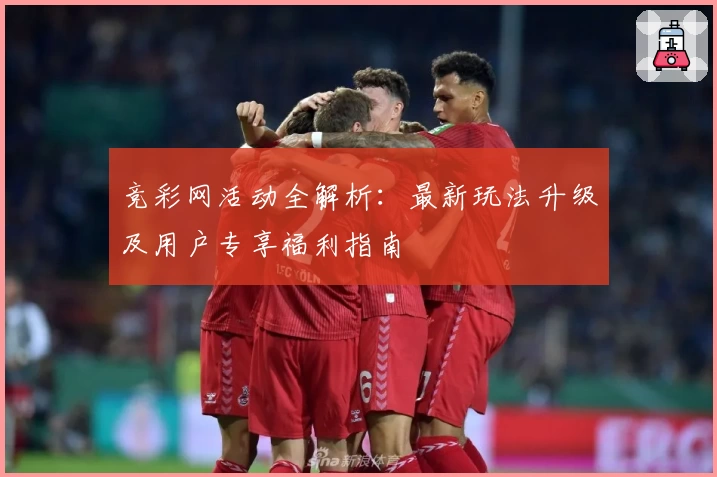 竞彩网活动全解析：最新玩法升级及用户专享福利指南