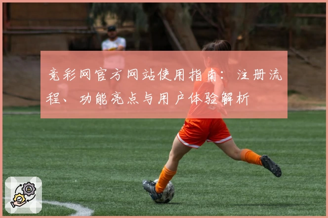 竞彩网官方网站使用指南：注册流程、功能亮点与用户体验解析