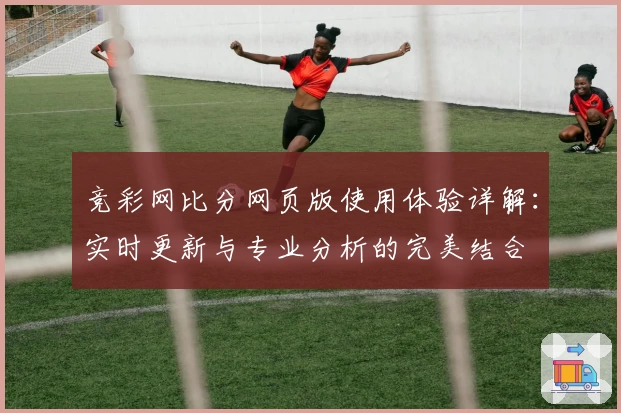 竞彩网比分网页版使用体验详解：实时更新与专业分析的完美结合