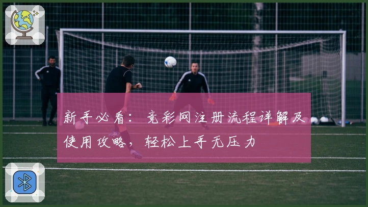 新手必看:竞彩网注册流程详解及使用攻略,轻松上手无压力
