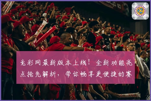 竞彩网最新版本上线!全新功能亮点抢先解析,带你畅享更便捷的赛事服务体验