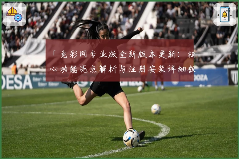 「竞彩网专业版全新版本更新：核心功能亮点解析与注册安装详细教程」