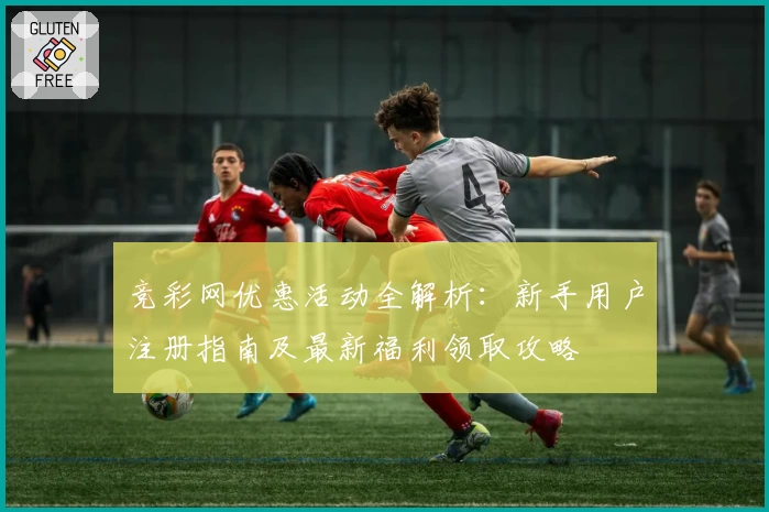竞彩网优惠活动全解析：新手用户注册指南及最新福利领取攻略
