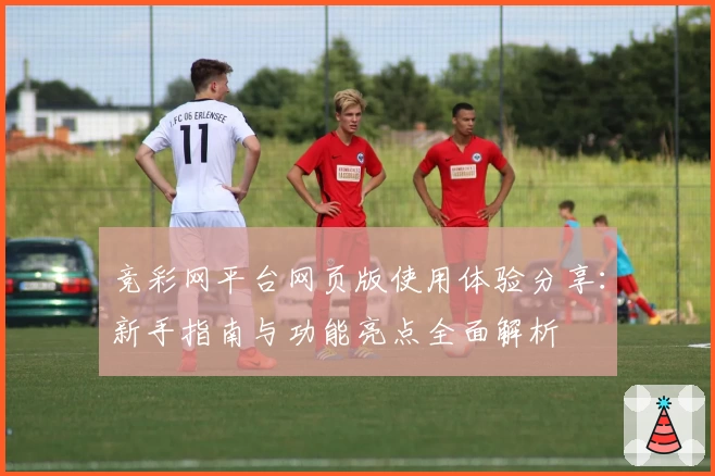 竞彩网平台网页版使用体验分享:新手指南与功能亮点全面解析