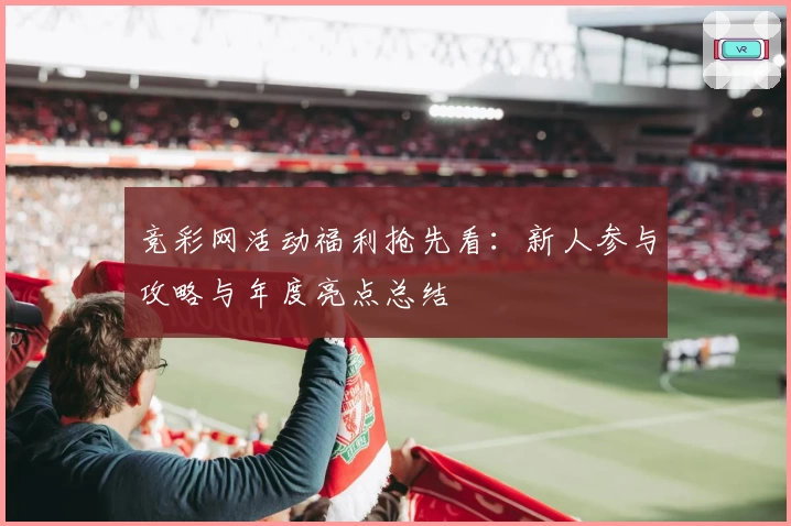 竞彩网活动福利抢先看：新人参与攻略与年度亮点总结