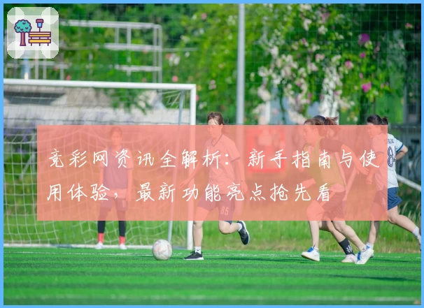 竞彩网资讯全解析：新手指南与使用体验，最新功能亮点抢先看