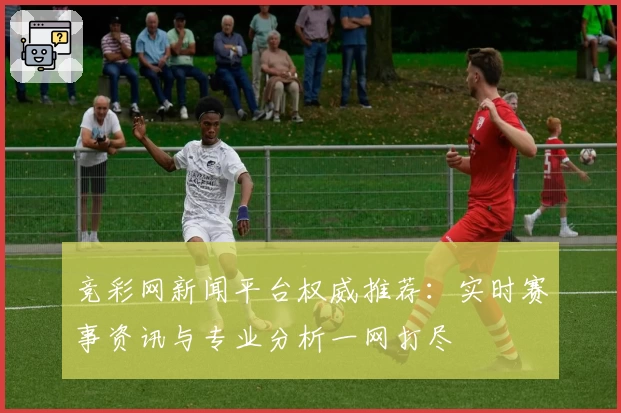 竞彩网新闻平台权威推荐：实时赛事资讯与专业分析一网打尽