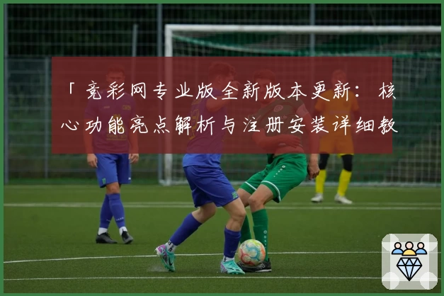 「竞彩网专业版全新版本更新:核心功能亮点解析与注册安装详细教程」