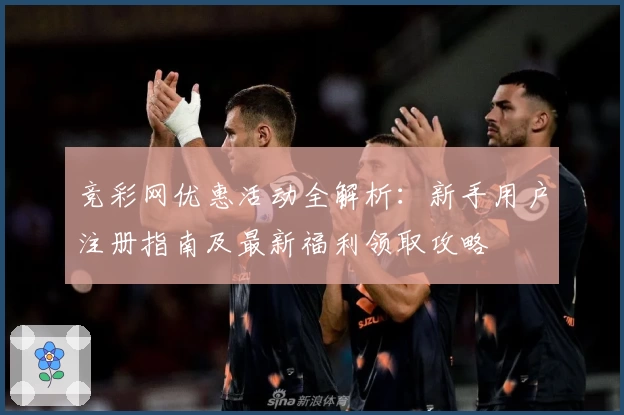 竞彩网优惠活动全解析：新手用户注册指南及最新福利领取攻略
