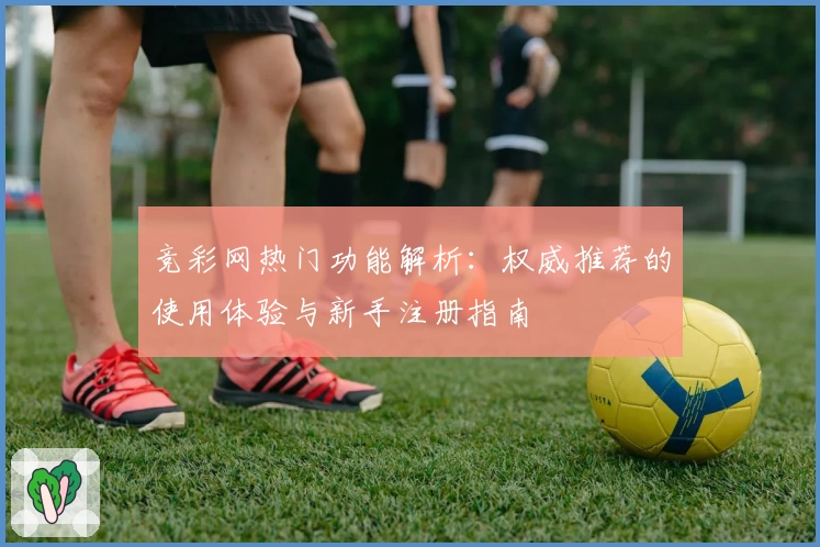 竞彩网热门功能解析：权威推荐的使用体验与新手注册指南