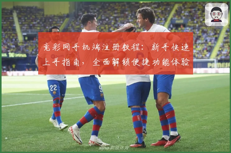 竞彩网手机端注册教程：新手快速上手指南，全面解锁便捷功能体验